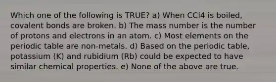 Which one of the following is TRUE? a) When CCl4 is boiled, covalent bonds are broken. b) The mass number is the number of protons and electrons in an atom. c) Most elements on the periodic table are non-metals. d) Based on the periodic table, potassium (K) and rubidium (Rb) could be expected to have similar chemical properties. e) None of the above are true.