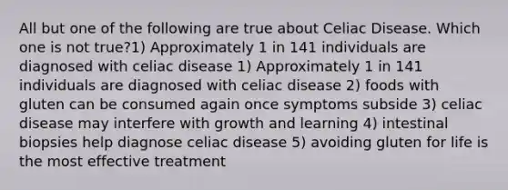 All but one of the following are true about Celiac Disease. Which one is not true?1) Approximately 1 in 141 individuals are diagnosed with celiac disease 1) Approximately 1 in 141 individuals are diagnosed with celiac disease 2) foods with gluten can be consumed again once symptoms subside 3) celiac disease may interfere with growth and learning 4) intestinal biopsies help diagnose celiac disease 5) avoiding gluten for life is the most effective treatment