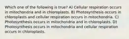 Which one of the following is true? A) Cellular respiration occurs in mitochondria and in chloroplasts. B) Photosynthesis occurs in chloroplasts and cellular respiration occurs in mitochondria. C) Photosynthesis occurs in mitochondria and in chloroplasts. D) Photosynthesis occurs in mitochondria and cellular respiration occurs in chloroplasts.