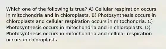 Which one of the following is true? A) <a href='https://www.questionai.com/knowledge/k1IqNYBAJw-cellular-respiration' class='anchor-knowledge'>cellular respiration</a> occurs in mitochondria and in chloroplasts. B) Photosynthesis occurs in chloroplasts and cellular respiration occurs in mitochondria. C) Photosynthesis occurs in mitochondria and in chloroplasts. D) Photosynthesis occurs in mitochondria and cellular respiration occurs in chloroplasts.