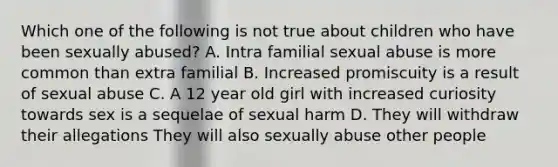 Which one of the following is not true about children who have been sexually abused? A. Intra familial sexual abuse is more common than extra familial B. Increased promiscuity is a result of sexual abuse C. A 12 year old girl with increased curiosity towards sex is a sequelae of sexual harm D. They will withdraw their allegations They will also sexually abuse other people