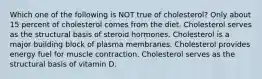 Which one of the following is NOT true of cholesterol? Only about 15 percent of cholesterol comes from the diet. Cholesterol serves as the structural basis of steroid hormones. Cholesterol is a major building block of plasma membranes. Cholesterol provides energy fuel for muscle contraction. Cholesterol serves as the structural basis of vitamin D.