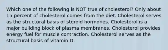 Which one of the following is NOT true of cholesterol? Only about 15 percent of cholesterol comes from the diet. Cholesterol serves as the structural basis of steroid hormones. Cholesterol is a major building block of plasma membranes. Cholesterol provides energy fuel for muscle contraction. Cholesterol serves as the structural basis of vitamin D.