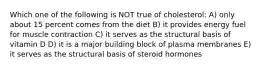 Which one of the following is NOT true of cholesterol: A) only about 15 percent comes from the diet B) it provides energy fuel for muscle contraction C) it serves as the structural basis of vitamin D D) it is a major building block of plasma membranes E) it serves as the structural basis of steroid hormones