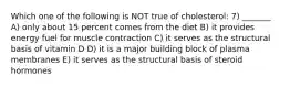 Which one of the following is NOT true of cholesterol: 7) _______ A) only about 15 percent comes from the diet B) it provides energy fuel for muscle contraction C) it serves as the structural basis of vitamin D D) it is a major building block of plasma membranes E) it serves as the structural basis of steroid hormones