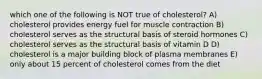 which one of the following is NOT true of cholesterol? A) cholesterol provides energy fuel for muscle contraction B) cholesterol serves as the structural basis of steroid hormones C) cholesterol serves as the structural basis of vitamin D D) cholesterol is a major building block of plasma membranes E) only about 15 percent of cholesterol comes from the diet