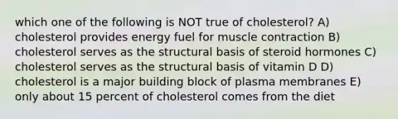 which one of the following is NOT true of cholesterol? A) cholesterol provides energy fuel for muscle contraction B) cholesterol serves as the structural basis of steroid hormones C) cholesterol serves as the structural basis of vitamin D D) cholesterol is a major building block of plasma membranes E) only about 15 percent of cholesterol comes from the diet