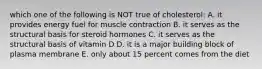 which one of the following is NOT true of cholesterol: A. it provides energy fuel for muscle contraction B. it serves as the structural basis for steroid hormones C. it serves as the structural basis of vitamin D D. it is a major building block of plasma membrane E. only about 15 percent comes from the diet