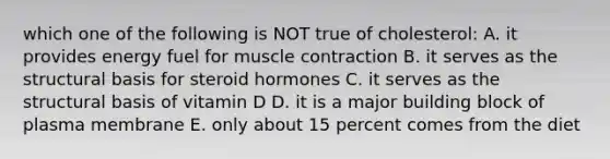 which one of the following is NOT true of cholesterol: A. it provides energy fuel for <a href='https://www.questionai.com/knowledge/k0LBwLeEer-muscle-contraction' class='anchor-knowledge'>muscle contraction</a> B. it serves as the structural basis for steroid hormones C. it serves as the structural basis of vitamin D D. it is a major building block of plasma membrane E. only about 15 percent comes from the diet