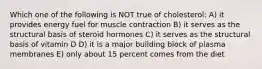 Which one of the following is NOT true of cholesterol: A) it provides energy fuel for muscle contraction B) it serves as the structural basis of steroid hormones C) it serves as the structural basis of vitamin D D) it is a major building block of plasma membranes E) only about 15 percent comes from the diet