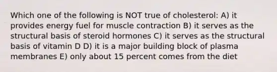 Which one of the following is NOT true of cholesterol: A) it provides energy fuel for muscle contraction B) it serves as the structural basis of steroid hormones C) it serves as the structural basis of vitamin D D) it is a major building block of plasma membranes E) only about 15 percent comes from the diet