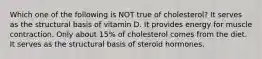 Which one of the following is NOT true of cholesterol? It serves as the structural basis of vitamin D. It provides energy for muscle contraction. Only about 15% of cholesterol comes from the diet. It serves as the structural basis of steroid hormones.