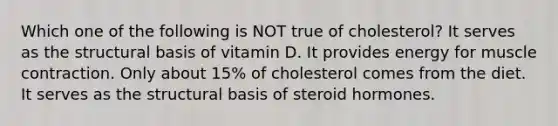 Which one of the following is NOT true of cholesterol? It serves as the structural basis of vitamin D. It provides energy for muscle contraction. Only about 15% of cholesterol comes from the diet. It serves as the structural basis of steroid hormones.