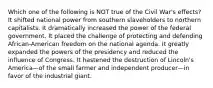 Which one of the following is NOT true of the Civil War's effects? It shifted national power from southern slaveholders to northern capitalists. It dramatically increased the power of the federal government. It placed the challenge of protecting and defending African-American freedom on the national agenda. It greatly expanded the powers of the presidency and reduced the influence of Congress. It hastened the destruction of Lincoln's America—of the small farmer and independent producer—in favor of the industrial giant.