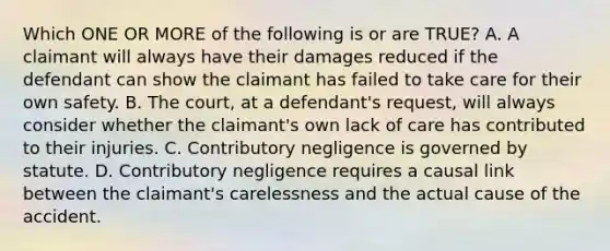 Which ONE OR MORE of the following is or are TRUE? A. A claimant will always have their damages reduced if the defendant can show the claimant has failed to take care for their own safety. B. The court, at a defendant's request, will always consider whether the claimant's own lack of care has contributed to their injuries. C. Contributory negligence is governed by statute. D. Contributory negligence requires a causal link between the claimant's carelessness and the actual cause of the accident.