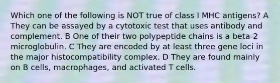 Which one of the following is NOT true of class I MHC antigens? A They can be assayed by a cytotoxic test that uses antibody and complement. B One of their two polypeptide chains is a beta-2 microglobulin. C They are encoded by at least three gene loci in the major histocompatibility complex. D They are found mainly on B cells, macrophages, and activated T cells.