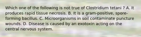 Which one of the following is not true of Clostridium tetani ? A. It produces rapid tissue necrosis. B. It is a gram-positive, spore-forming bacillus. C. Microorganisms in soil contaminate puncture wounds. D. Disease is caused by an exotoxin acting on the central <a href='https://www.questionai.com/knowledge/kThdVqrsqy-nervous-system' class='anchor-knowledge'>nervous system</a>.