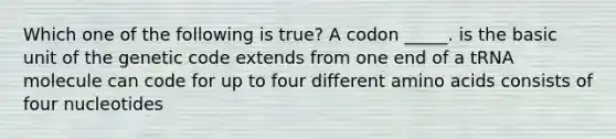 Which one of the following is true? A codon _____. is the basic unit of the genetic code extends from one end of a tRNA molecule can code for up to four different amino acids consists of four nucleotides