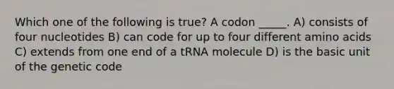 Which one of the following is true? A codon _____. A) consists of four nucleotides B) can code for up to four different amino acids C) extends from one end of a tRNA molecule D) is the basic unit of the genetic code