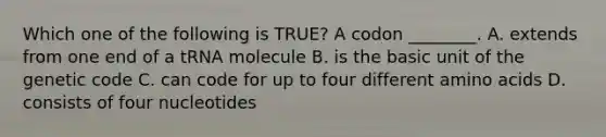 Which one of the following is TRUE? A codon ________. A. extends from one end of a tRNA molecule B. is the basic unit of the genetic code C. can code for up to four different amino acids D. consists of four nucleotides