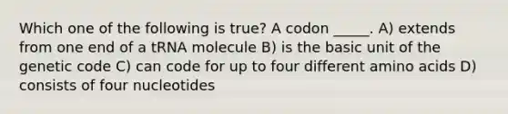 Which one of the following is true? A codon _____. A) extends from one end of a tRNA molecule B) is the basic unit of the genetic code C) can code for up to four different amino acids D) consists of four nucleotides