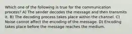 Which one of the following is true for the communication process? A) The sender decodes the message and then transmits it. B) The decoding process takes place within the channel. C) Noise cannot affect the encoding of the message. D) Encoding takes place before the message reaches the medium.