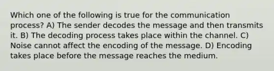 Which one of the following is true for the communication process? A) The sender decodes the message and then transmits it. B) The decoding process takes place within the channel. C) Noise cannot affect the encoding of the message. D) Encoding takes place before the message reaches the medium.