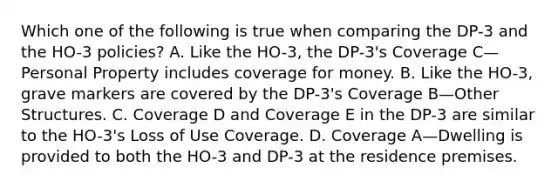 Which one of the following is true when comparing the DP-3 and the HO-3 policies? A. Like the HO-3, the DP-3's Coverage C—Personal Property includes coverage for money. B. Like the HO-3, grave markers are covered by the DP-3's Coverage B—Other Structures. C. Coverage D and Coverage E in the DP-3 are similar to the HO-3's Loss of Use Coverage. D. Coverage A—Dwelling is provided to both the HO-3 and DP-3 at the residence premises.