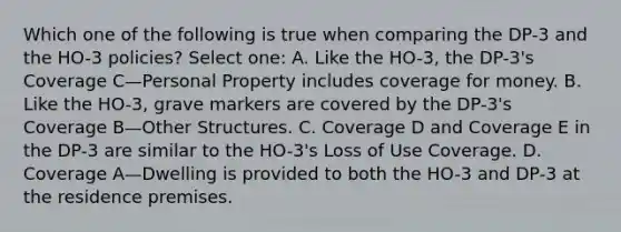 Which one of the following is true when comparing the DP-3 and the HO-3 policies? Select one: A. Like the HO-3, the DP-3's Coverage C—Personal Property includes coverage for money. B. Like the HO-3, grave markers are covered by the DP-3's Coverage B—Other Structures. C. Coverage D and Coverage E in the DP-3 are similar to the HO-3's Loss of Use Coverage. D. Coverage A—Dwelling is provided to both the HO-3 and DP-3 at the residence premises.