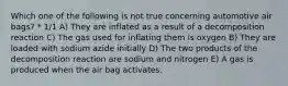 Which one of the following is not true concerning automotive air bags? * 1/1 A) They are inflated as a result of a decomposition reaction C) The gas used for inflating them is oxygen B) They are loaded with sodium azide initially D) The two products of the decomposition reaction are sodium and nitrogen E) A gas is produced when the air bag activates.