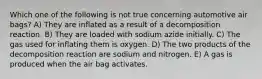 Which one of the following is not true concerning automotive air bags? A) They are inflated as a result of a decomposition reaction. B) They are loaded with sodium azide initially. C) The gas used for inflating them is oxygen. D) The two products of the decomposition reaction are sodium and nitrogen. E) A gas is produced when the air bag activates.