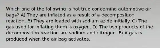 Which one of the following is not true concerning automotive air bags? A) They are inflated as a result of a decomposition reaction. B) They are loaded with sodium azide initially. C) The gas used for inflating them is oxygen. D) The two products of the decomposition reaction are sodium and nitrogen. E) A gas is produced when the air bag activates.