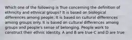 Which one of the following is True concerning the definition of ethnicity and ethnical groups? It is based on biological differences among people. It is based on cultural differences among groups only. It is based on cultural differences among groups and people's sense of belonging. People work to construct their ethnic identity. A and B are true C and D are true