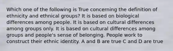 Which one of the following is True concerning the definition of ethnicity and ethnical groups? It is based on biological differences among people. It is based on cultural differences among groups only. It is based on cultural differences among groups and people's sense of belonging. People work to construct their ethnic identity. A and B are true C and D are true