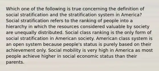 Which one of the following is true concerning the definition of social stratification and the stratification system in America? Social stratification refers to the ranking of people into a hierarchy in which the resources considered valuable by society are unequally distributed. Social class ranking is the only form of social stratification in American society. American class system is an open system because people's status is purely based on their achievement only. Social mobility is very high in America as most people achieve higher in social economic status than their parents.