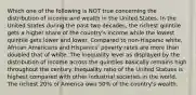 Which one of the following is NOT true concerning the distribution of income and wealth in the United States. In the United States during the past two decades, the richest quintile gets a higher share of the country's income while the lowest quintile gets lower and lower. Compared to non-Hispanic white, African Americans and Hispanics' poverty rates are more than doubled that of white. The inequality level as displayed by the distribution of income across the quintiles basically remains high throughout the century. Inequality ratio of the United Statues is highest compared with other industrial societies in the world. The richest 20% of America own 50% of the country's wealth.