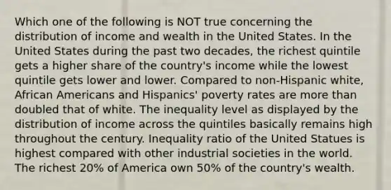 Which one of the following is NOT true concerning the distribution of income and wealth in the United States. In the United States during the past two decades, the richest quintile gets a higher share of the country's income while the lowest quintile gets lower and lower. Compared to non-Hispanic white, African Americans and Hispanics' poverty rates are more than doubled that of white. The inequality level as displayed by the distribution of income across the quintiles basically remains high throughout the century. Inequality ratio of the United Statues is highest compared with other industrial societies in the world. The richest 20% of America own 50% of the country's wealth.