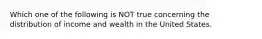 Which one of the following is NOT true concerning the distribution of income and wealth in the United States.