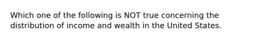 Which one of the following is NOT true concerning the distribution of income and wealth in the United States.