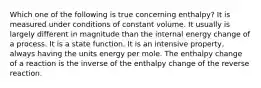 Which one of the following is true concerning enthalpy? It is measured under conditions of constant volume. It usually is largely different in magnitude than the internal energy change of a process. It is a state function. It is an intensive property, always having the units energy per mole. The enthalpy change of a reaction is the inverse of the enthalpy change of the reverse reaction.