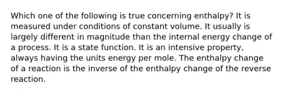 Which one of the following is true concerning enthalpy? It is measured under conditions of constant volume. It usually is largely different in magnitude than the internal energy change of a process. It is a state function. It is an intensive property, always having the units energy per mole. The enthalpy change of a reaction is the inverse of the enthalpy change of the reverse reaction.