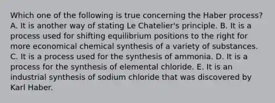 Which one of the following is true concerning the Haber process? A. It is another way of stating Le Chatelier's principle. B. It is a process used for shifting equilibrium positions to the right for more economical chemical synthesis of a variety of substances. C. It is a process used for the synthesis of ammonia. D. It is a process for the synthesis of elemental chloride. E. It is an industrial synthesis of sodium chloride that was discovered by Karl Haber.