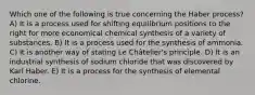 Which one of the following is true concerning the Haber process? A) It is a process used for shifting equilibrium positions to the right for more economical chemical synthesis of a variety of substances. B) It is a process used for the synthesis of ammonia. C) It is another way of stating Le Châtelier's principle. D) It is an industrial synthesis of sodium chloride that was discovered by Karl Haber. E) It is a process for the synthesis of elemental chlorine.