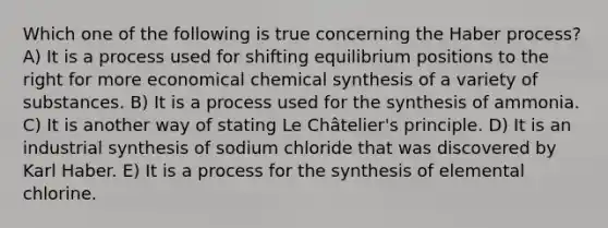 Which one of the following is true concerning the Haber process? A) It is a process used for shifting equilibrium positions to the right for more economical chemical synthesis of a variety of substances. B) It is a process used for the synthesis of ammonia. C) It is another way of stating Le Châtelier's principle. D) It is an industrial synthesis of sodium chloride that was discovered by Karl Haber. E) It is a process for the synthesis of elemental chlorine.