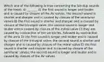 Which one of the following is true concerning the lub-dup sounds of the heart: 4) _______ A) the first sound is longer and louder and is caused by closure of the AV valves; the second sound is shorter and sharper and is caused by closure of the semilunar valves B) the first sound is shorter and sharper and is caused by closure of the tricuspid valve; the second sound is longer and louder and is caused by closure of the mitral valve C) they are caused by contraction of the ventricles, followed by contraction of the atria D) the first sound is longer and louder and is caused by closure of the tricuspid valve; the second sound is shorter and sharper and is caused by closure of the mitral valve E) the first sound is shorter and sharper and is caused by closure of the semilunar valves; the second sound is longer and louder and is caused by closure of the AV valves