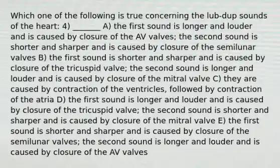 Which one of the following is true concerning the lub-dup sounds of the heart: 4) _______ A) the first sound is longer and louder and is caused by closure of the AV valves; the second sound is shorter and sharper and is caused by closure of the semilunar valves B) the first sound is shorter and sharper and is caused by closure of the tricuspid valve; the second sound is longer and louder and is caused by closure of the mitral valve C) they are caused by contraction of the ventricles, followed by contraction of the atria D) the first sound is longer and louder and is caused by closure of the tricuspid valve; the second sound is shorter and sharper and is caused by closure of the mitral valve E) the first sound is shorter and sharper and is caused by closure of the semilunar valves; the second sound is longer and louder and is caused by closure of the AV valves