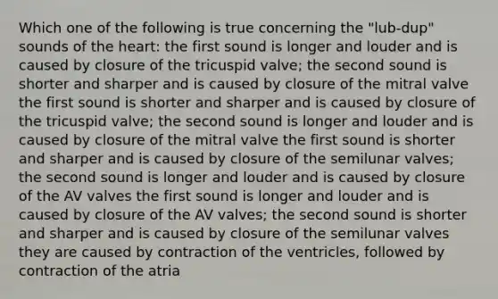 Which one of the following is true concerning the "lub-dup" sounds of the heart: the first sound is longer and louder and is caused by closure of the tricuspid valve; the second sound is shorter and sharper and is caused by closure of the mitral valve the first sound is shorter and sharper and is caused by closure of the tricuspid valve; the second sound is longer and louder and is caused by closure of the mitral valve the first sound is shorter and sharper and is caused by closure of the semilunar valves; the second sound is longer and louder and is caused by closure of the AV valves the first sound is longer and louder and is caused by closure of the AV valves; the second sound is shorter and sharper and is caused by closure of the semilunar valves they are caused by contraction of the ventricles, followed by contraction of the atria