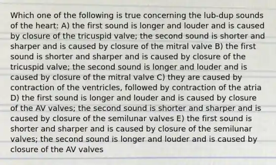 Which one of the following is true concerning the lub-dup sounds of the heart: A) the first sound is longer and louder and is caused by closure of the tricuspid valve; the second sound is shorter and sharper and is caused by closure of the mitral valve B) the first sound is shorter and sharper and is caused by closure of the tricuspid valve; the second sound is longer and louder and is caused by closure of the mitral valve C) they are caused by contraction of the ventricles, followed by contraction of the atria D) the first sound is longer and louder and is caused by closure of the AV valves; the second sound is shorter and sharper and is caused by closure of the semilunar valves E) the first sound is shorter and sharper and is caused by closure of the semilunar valves; the second sound is longer and louder and is caused by closure of the AV valves