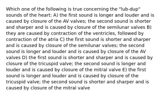 Which one of the following is true concerning the "lub-dup" sounds of the heart: A) the first sound is longer and louder and is caused by closure of the AV valves; the second sound is shorter and sharper and is caused by closure of the semilunar valves B) they are caused by contraction of the ventricles, followed by contraction of the atria C) the first sound is shorter and sharper and is caused by closure of the semilunar valves; the second sound is longer and louder and is caused by closure of the AV valves D) the first sound is shorter and sharper and is caused by closure of the tricuspid valve; the second sound is longer and louder and is caused by closure of the mitral valve E) the first sound is longer and louder and is caused by closure of the tricuspid valve; the second sound is shorter and sharper and is caused by closure of the mitral valve