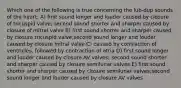 Which one of the following is true concerning the lub-dup sounds of the heart: A) first sound longer and louder caused by closure of tricuspid valve; second sound shorter and sharper caused by closure of mitral valve B) first sound shorter and sharper caused by closure tricuspid valve;second sound longer and louder caused by closure mitral valve C) caused by contraction of ventricles, followed by contraction of atria D) first sound longer and louder caused by closure AV valves; second sound shorter and sharper caused by closure semilunar valves E) first sound shorter and sharper caused by closure semilunar valves;second sound longer and louder caused by closure AV valves